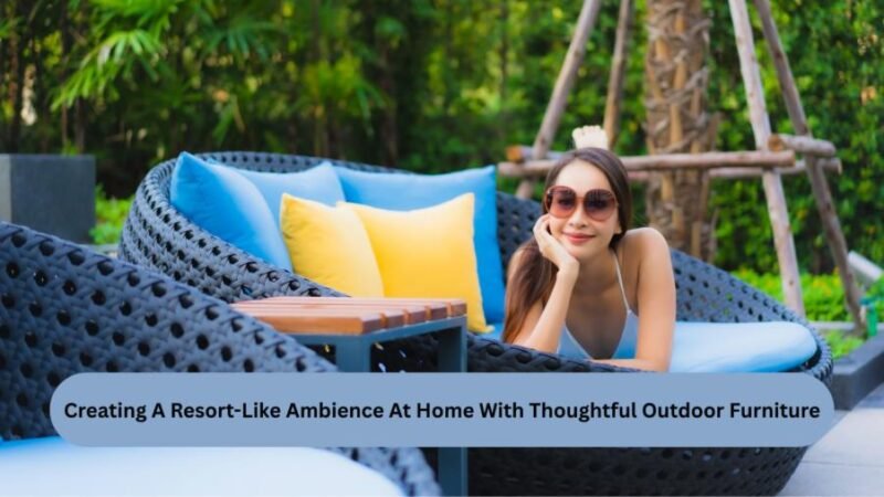 creating a resort like ambience at home with thoughtful outdoor furniture